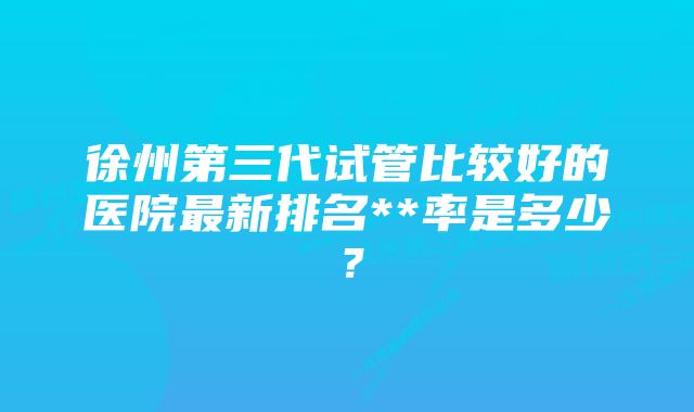 徐州第三代试管比较好的医院最新排名**率是多少？