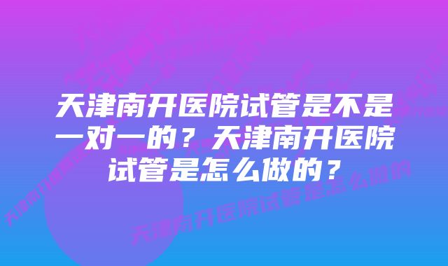 天津南开医院试管是不是一对一的？天津南开医院试管是怎么做的？