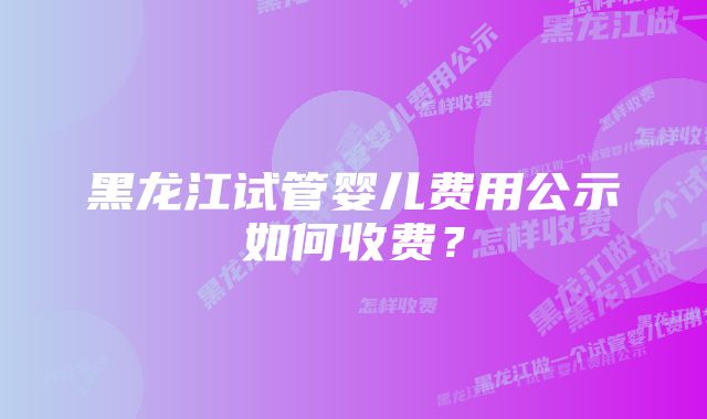 黑龙江试管婴儿费用公示如何收费？