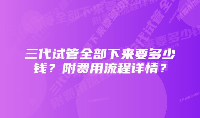 三代试管全部下来要多少钱？附费用流程详情？