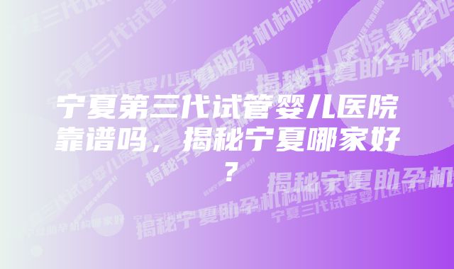 宁夏第三代试管婴儿医院靠谱吗，揭秘宁夏哪家好？