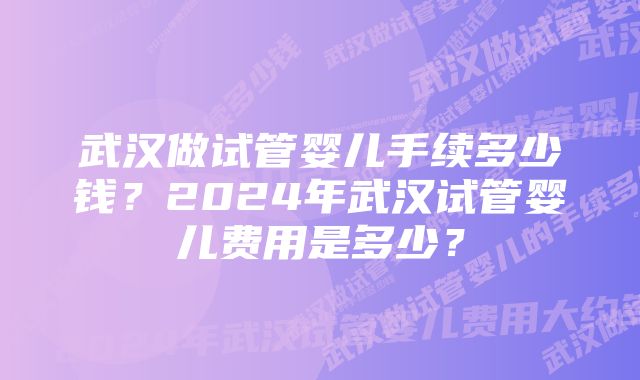 武汉做试管婴儿手续多少钱？2024年武汉试管婴儿费用是多少？