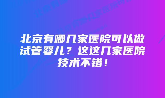 北京有哪几家医院可以做试管婴儿？这这几家医院技术不错！