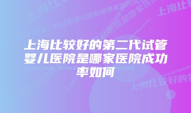 上海比较好的第二代试管婴儿医院是哪家医院成功率如何