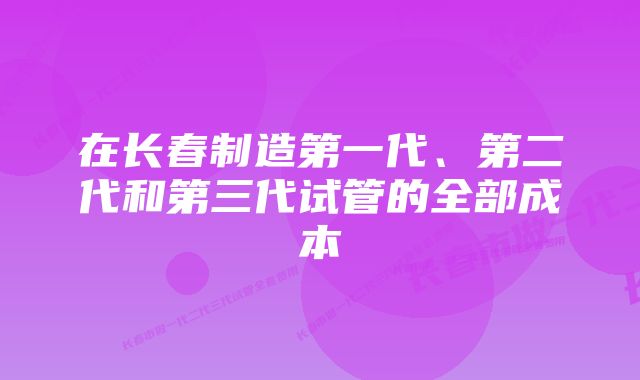 在长春制造第一代、第二代和第三代试管的全部成本