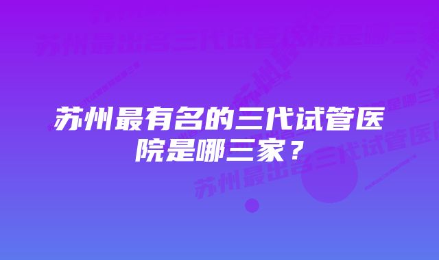 苏州最有名的三代试管医院是哪三家？