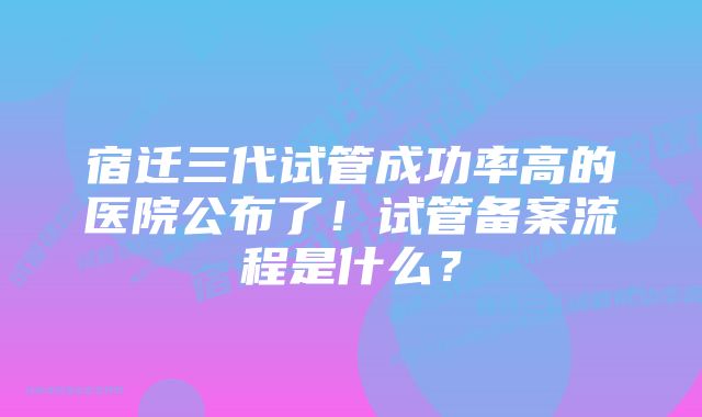 宿迁三代试管成功率高的医院公布了！试管备案流程是什么？