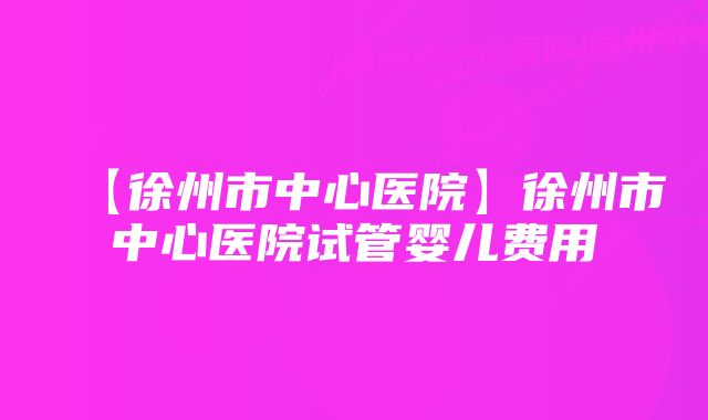 【徐州市中心医院】徐州市中心医院试管婴儿费用