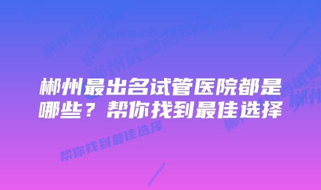 郴州最出名试管医院都是哪些？帮你找到最佳选择