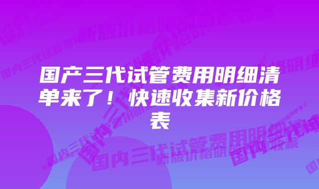 国产三代试管费用明细清单来了！快速收集新价格表