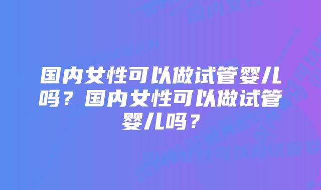 国内女性可以做试管婴儿吗？国内女性可以做试管婴儿吗？