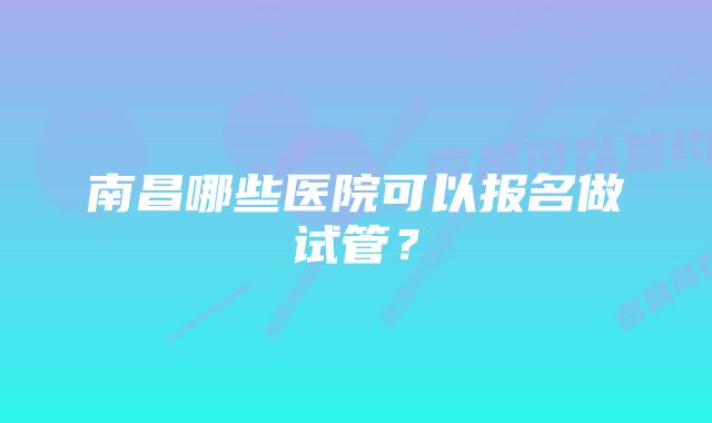 南昌哪些医院可以报名做试管？