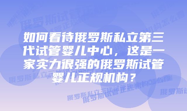 如何看待俄罗斯私立第三代试管婴儿中心，这是一家实力很强的俄罗斯试管婴儿正规机构？