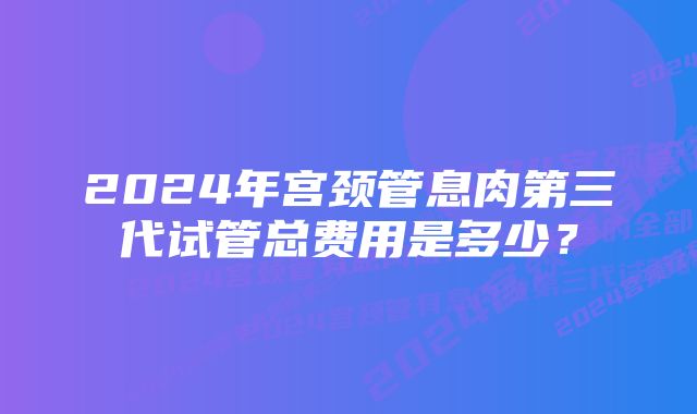 2024年宫颈管息肉第三代试管总费用是多少？