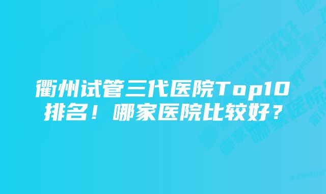 衢州试管三代医院Top10排名！哪家医院比较好？