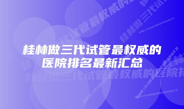 桂林做三代试管最权威的医院排名最新汇总