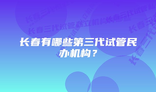 长春有哪些第三代试管民办机构？