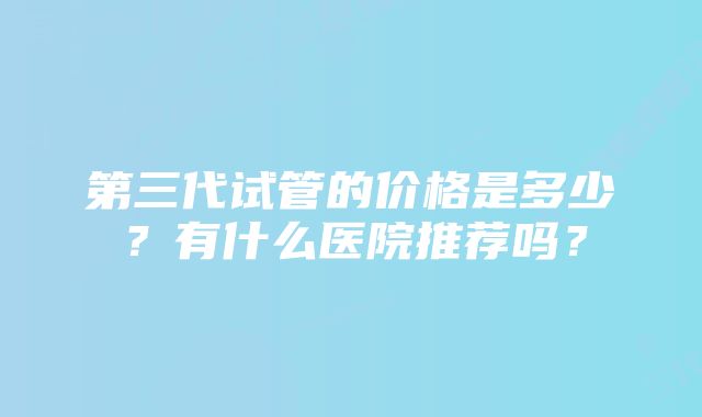 第三代试管的价格是多少？有什么医院推荐吗？