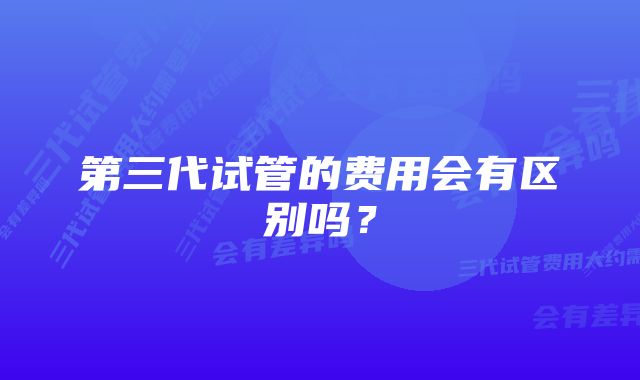 第三代试管的费用会有区别吗？