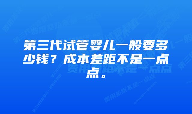 第三代试管婴儿一般要多少钱？成本差距不是一点点。