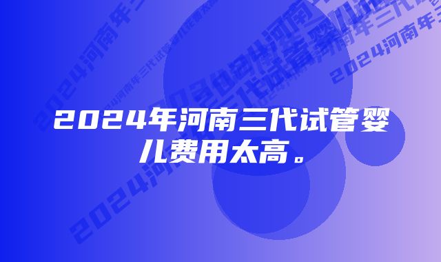 2024年河南三代试管婴儿费用太高。