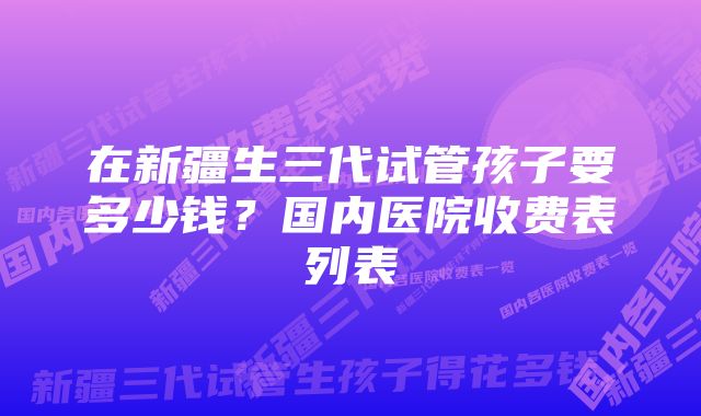 在新疆生三代试管孩子要多少钱？国内医院收费表列表