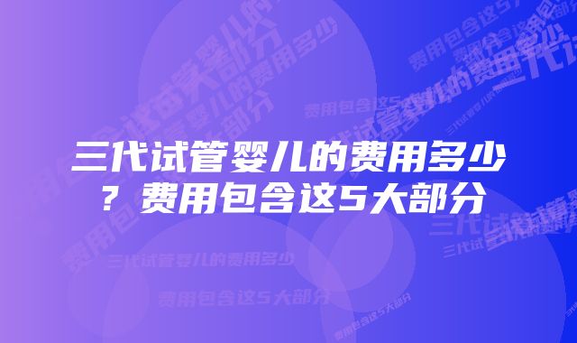 三代试管婴儿的费用多少？费用包含这5大部分