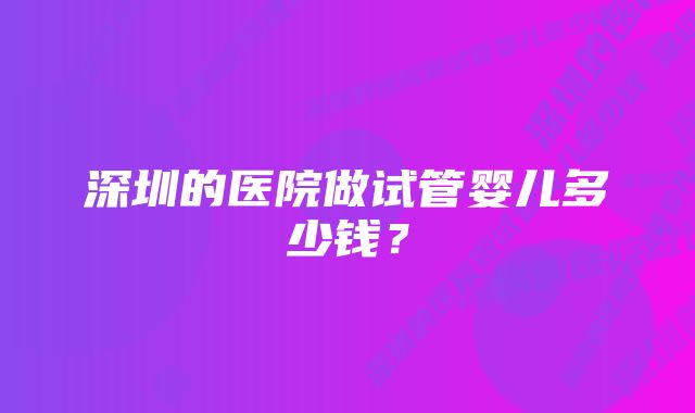 深圳的医院做试管婴儿多少钱？