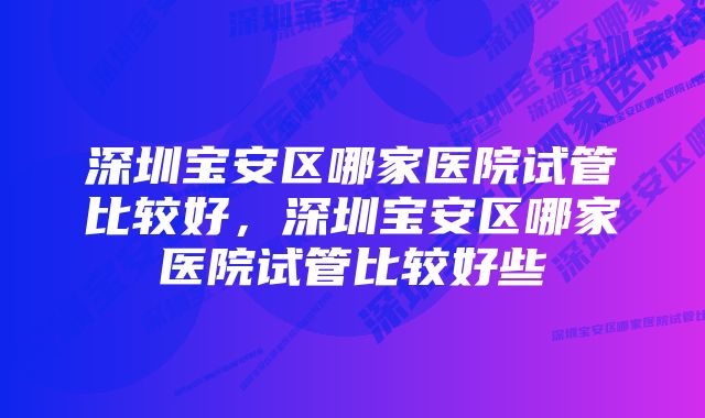 深圳宝安区哪家医院试管比较好，深圳宝安区哪家医院试管比较好些