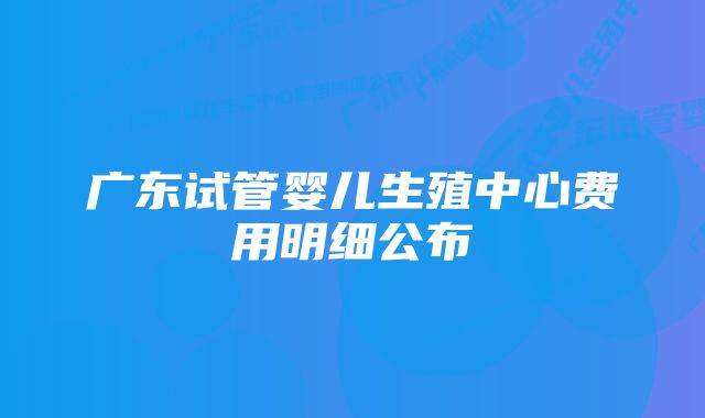 广东试管婴儿生殖中心费用明细公布