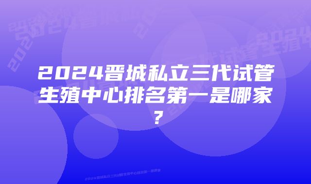 2024晋城私立三代试管生殖中心排名第一是哪家？