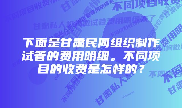 下面是甘肃民间组织制作试管的费用明细。不同项目的收费是怎样的？