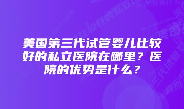 美国第三代试管婴儿比较好的私立医院在哪里？医院的优势是什么？