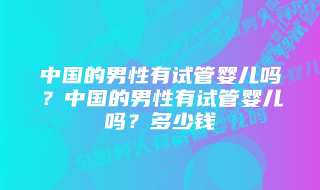 中国的男性有试管婴儿吗？中国的男性有试管婴儿吗？多少钱