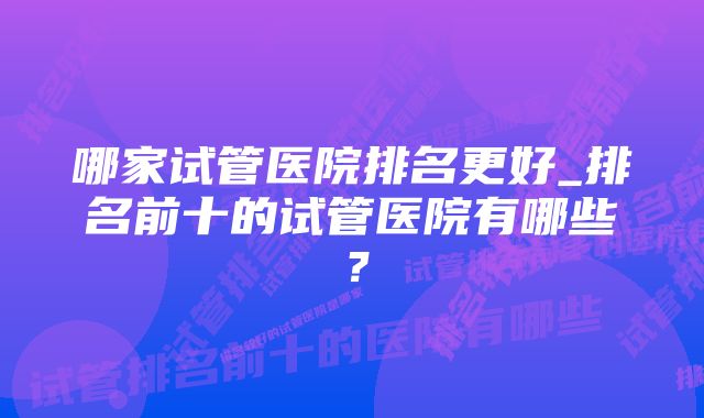 哪家试管医院排名更好_排名前十的试管医院有哪些？