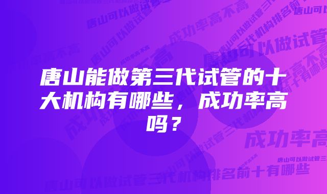 唐山能做第三代试管的十大机构有哪些，成功率高吗？