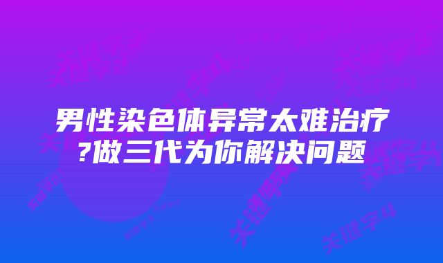 男性染色体异常太难治疗?做三代为你解决问题