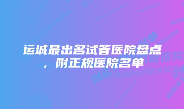 运城最出名试管医院盘点，附正规医院名单