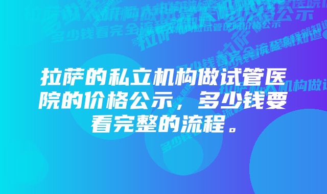 拉萨的私立机构做试管医院的价格公示，多少钱要看完整的流程。