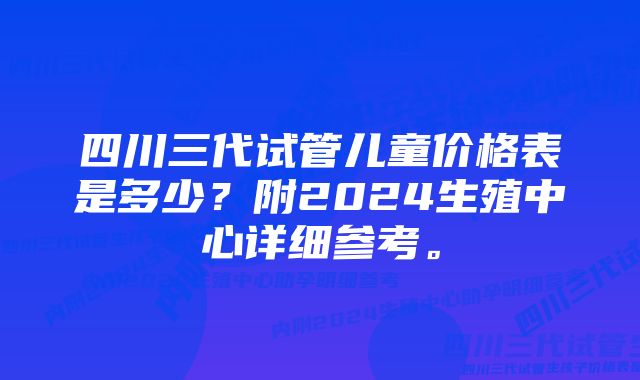 四川三代试管儿童价格表是多少？附2024生殖中心详细参考。