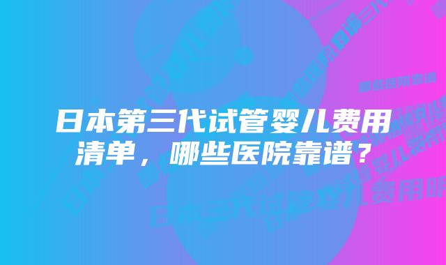 日本第三代试管婴儿费用清单，哪些医院靠谱？