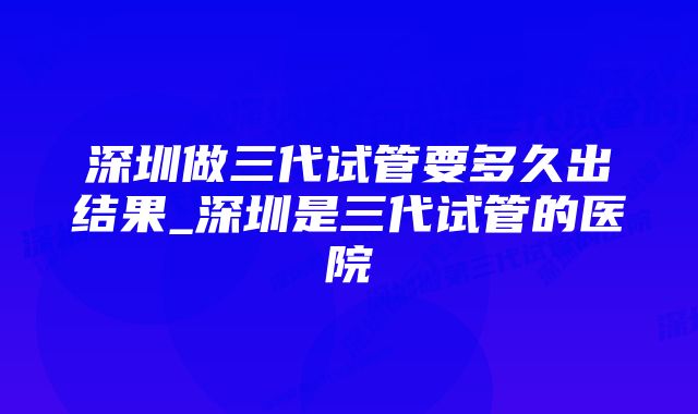 深圳做三代试管要多久出结果_深圳是三代试管的医院