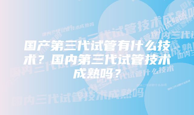 国产第三代试管有什么技术？国内第三代试管技术成熟吗？