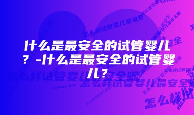 什么是最安全的试管婴儿？-什么是最安全的试管婴儿？