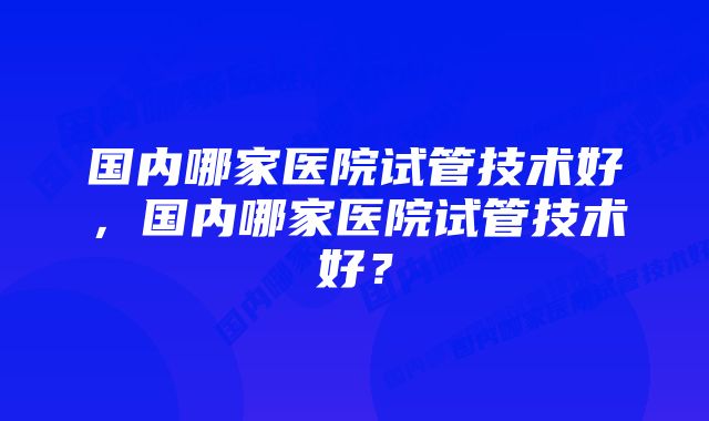 国内哪家医院试管技术好，国内哪家医院试管技术好？