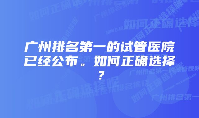 广州排名第一的试管医院已经公布。如何正确选择？