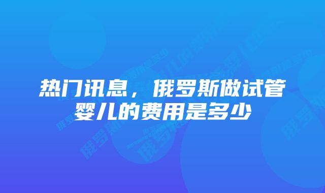 热门讯息，俄罗斯做试管婴儿的费用是多少