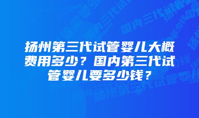 扬州第三代试管婴儿大概费用多少？国内第三代试管婴儿要多少钱？