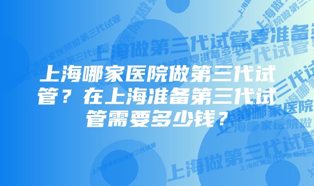 上海哪家医院做第三代试管？在上海准备第三代试管需要多少钱？