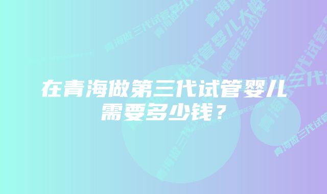 在青海做第三代试管婴儿需要多少钱？